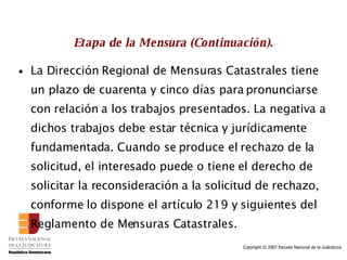 Etapa de la Mensura (Continuación). La Dirección Regional de Mensuras Catastrales tiene un plazo de cuarenta y cinco días para pronunciarse con relación a los trabajos presentados. La negativa a dichos trabajos debe estar técnica y jurídicamente fundamentada. Cuando se produce el rechazo de la solicitud, el interesado puede o tiene el derecho de solicitar la reconsideración a la solicitud de rechazo, conforme lo dispone el artículo 219 y siguientes del Reglamento de Mensuras Catastrales.  