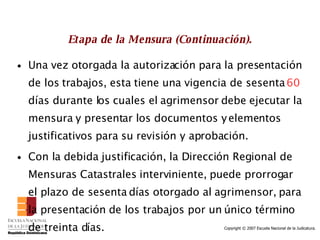 Etapa de la Mensura (Continuación). Una vez otorgada la autorización para la presentación de los trabajos, esta tiene una vigencia de sesenta  60  días durante los cuales el agrimensor debe ejecutar la mensura y presentar los documentos y elementos justificativos para su revisión y aprobación.  Con la debida justificación, la Dirección Regional de Mensuras Catastrales interviniente, puede prorrogar el plazo de sesenta días otorgado al agrimensor, para la presentación de los trabajos por un único término de treinta días. 