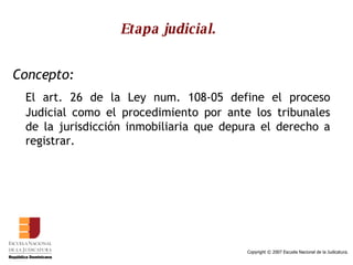 Etapa judicial.   Concepto:   El art. 26 de la Ley num. 108-05 define el proceso Judicial como el procedimiento por ante los tribunales de la jurisdicción inmobiliaria que depura el derecho a registrar.  
