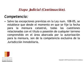 Etapa Judicial (Continuación). Competencia: Salvo las excepciones previstas en la Ley num. 108-05, se establece que desde el momento en que se fije la fecha para la mensura catastral, todas las cuestiones relacionadas con el título o posesión de cualquier terreno comprendido en el área abarcada por la autorización para la mensura, son de la competencia exclusiva de la Jurisdicción Inmobiliaria.   