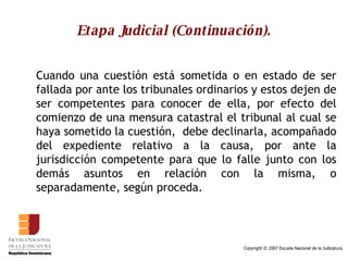 Etapa Judicial (Continuación). Cuando una cuestión está sometida o en estado de ser fallada por ante los tribunales ordinarios y estos dejen de ser competentes para conocer de ella, por efecto del comienzo de una mensura catastral el tribunal al cual se haya sometido la cuestión,  debe declinarla, acompañado del expediente relativo a la causa, por ante la jurisdicción competente para que lo falle junto con los demás asuntos en relación con la misma, o separadamente, según proceda. 
