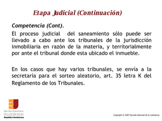 Etapa Judicial (Continuación) Competencia (Cont). El proceso judicial  del saneamiento sólo puede ser llevado a cabo ante los tribunales de la jurisdicción inmobiliaria en razón de la materia, y territorialmente por ante el tribunal donde esta ubicado el inmueble.  En los casos que hay varios tribunales, se envía a la secretaría para el sorteo aleatorio, art. 35 letra K del Reglamento de los Tribunales.   