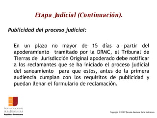 Etapa Judicial (Continuación). Publicidad del proceso judicial:   En un plazo no mayor de 15 días a partir del apoderamiento  tramitado por la DRMC, el Tribunal de Tierras de  Jurisdicción Original apoderado debe notificar a los reclamantes que se ha iniciado el proceso judicial del saneamiento  para que estos, antes de la primera audiencia cumplan con los requisitos de publicidad y puedan llenar el formulario de reclamación. 