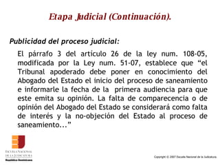 Etapa Judicial (Continuación). Publicidad del proceso judicial:   El párrafo 3 del artículo 26 de la ley num. 108-05, modificada por la Ley num. 51-07, establece que “el Tribunal apoderado debe poner en conocimiento del Abogado del Estado el inicio del proceso de saneamiento e informarle la fecha de la  primera audiencia para que este emita su opinión. La falta de comparecencia o de opinión del Abogado del Estado se considerará como falta de interés y la no-objeción del Estado al proceso de saneamiento...”  