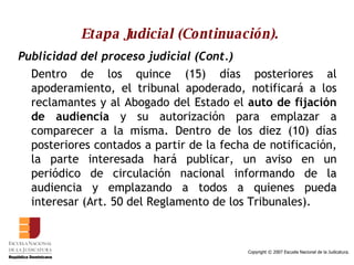 Etapa Judicial (Continuación). Publicidad del proceso judicial (Cont.) Dentro de los quince (15) días posteriores al apoderamiento, el tribunal apoderado, notificará a los reclamantes y al Abogado del Estado el  auto de fijación de audiencia  y su autorización para emplazar a comparecer a la misma. Dentro de los diez (10) días posteriores contados a partir de la fecha de notificación, la parte interesada hará publicar, un aviso en un periódico de circulación nacional informando de la audiencia y emplazando a todos a quienes pueda interesar (Art. 50 del Reglamento de los Tribunales).  
