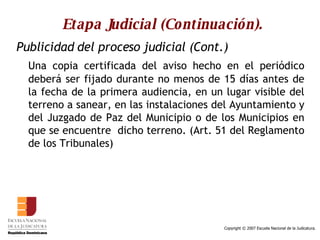 Etapa Judicial (Continuación). Publicidad del proceso judicial (Cont.) Una copia certificada del aviso hecho en el periódico deberá ser fijado durante no menos de 15 días antes de la fecha de la primera audiencia, en un lugar visible del terreno a sanear, en las instalaciones del Ayuntamiento y del Juzgado de Paz del Municipio o de los Municipios en que se encuentre  dicho terreno. (Art. 51 del Reglamento de los Tribunales) 