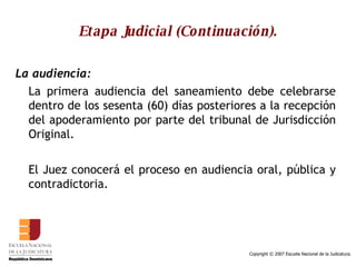 Etapa Judicial (Continuación). La audiencia:   La primera audiencia del saneamiento debe celebrarse dentro de los sesenta (60) días posteriores a la recepción del apoderamiento por parte del tribunal de Jurisdicción Original. El Juez conocerá el proceso en audiencia oral, pública y contradictoria.  