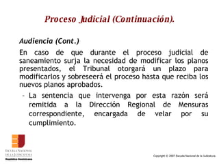 Proceso Judicial (Continuación). Audiencia (Cont.) En caso de que durante el proceso judicial de saneamiento surja la necesidad de modificar los planos presentados, el Tribunal otorgará un plazo para modificarlos y sobreseerá el proceso hasta que reciba los nuevos planos aprobados.  La sentencia que intervenga por esta razón será remitida a la Dirección Regional de Mensuras correspondiente, encargada de velar por su cumplimiento.  