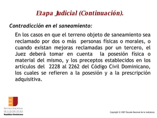 Etapa Judicial (Continuación). Contradicción en el saneamiento:   En los casos en que el terreno objeto de saneamiento sea reclamado por dos o más  personas físicas o morales, o cuando existan mejoras reclamadas por un tercero, el Juez deberá tomar en cuenta  la posesión física o material del mismo, y los preceptos establecidos en los artículos del  2228 al 2262 del Código Civil Dominicano, los cuales se refieren a la posesión y a la prescripción adquisitiva.  