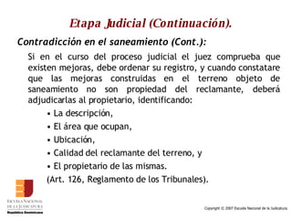 Etapa Judicial (Continuación). Contradicción en el saneamiento (Cont.): Si en el curso del proceso judicial el juez comprueba que existen mejoras, debe ordenar su registro, y cuando constatare que las mejoras construidas en el terreno objeto de saneamiento no son propiedad del reclamante, deberá adjudicarlas al propietario, identificando: La descripción,  El área que ocupan,  Ubicación, Calidad del reclamante del terreno, y  El propietario de las mismas.  (Art. 126, Reglamento de los Tribunales).  