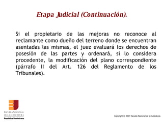 Etapa Judicial (Continuación).   Si el propietario de las mejoras no reconoce al reclamante como dueño del terreno donde se encuentran asentadas las mismas, el juez evaluará los derechos de posesión de las partes y ordenará, si lo considera procedente, la modificación del plano correspondiente (párrafo II del Art. 126 del Reglamento de los Tribunales).  