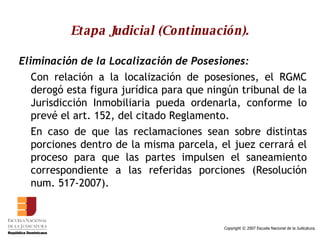 Etapa Judicial (Continuación). Eliminación de la Localización de Posesiones: Con relación a la localización de posesiones, el RGMC derogó esta figura jurídica para que ningún tribunal de la Jurisdicción Inmobiliaria pueda ordenarla, conforme lo prevé el art. 152, del citado Reglamento.  En caso de que las reclamaciones sean sobre distintas porciones dentro de la misma parcela, el juez cerrará el proceso para que las partes impulsen el saneamiento correspondiente a las referidas porciones (Resolución num. 517-2007).  