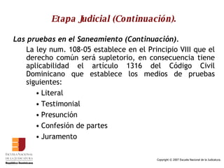 Etapa Judicial (Continuación). Las pruebas en el Saneamiento (Continuación). La ley num. 108-05 establece en el Principio VIII que el derecho común será supletorio, en consecuencia tiene aplicabilidad el artículo 1316 del Código Civil Dominicano que establece los medios de pruebas siguientes:  Literal Testimonial Presunción  Confesión de partes Juramento  