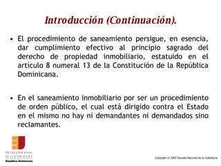 Introducción (Continuación). El procedimiento de saneamiento persigue, en esencia, dar cumplimiento efectivo al principio sagrado del derecho de propiedad inmobiliario, estatuido en el artículo 8 numeral 13 de la Constitución de la República Dominicana.  En el saneamiento inmobiliario por ser un procedimiento de orden público, el cual está dirigido contra el Estado en el mismo no hay ni demandantes ni demandados sino reclamantes.  