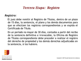 Tercera Etapa:  Registro Registro: El juez debe remitir al Registro de Títulos, dentro de un plazo de 15 días, la sentencia, el plano y los demás documentos para que se efectúen los registros correspondientes y se expida el Certificado de Título.  En un período no mayor de 30 días, contados a partir del recibo de la sentencia definitiva e irrevocable, la Oficina de Registro de Títulos correspondiente debe proceder a realizar el registro del derecho de propiedad y los demás derechos adjudicados en la sentencia, si los hubiere.  
