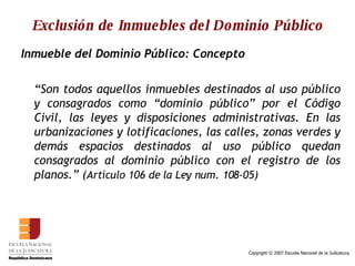 Exclusión de Inmuebles del Dominio Público Inmueble del Dominio Público: Concepto “ Son todos aquellos inmuebles destinados al uso público y consagrados como “dominio público” por el Código Civil, las leyes y disposiciones administrativas. En las urbanizaciones y lotificaciones, las calles, zonas verdes y demás espacios destinados al uso público quedan consagrados al dominio público con el registro de los planos.” ( Artículo 106 de la Ley num. 108-05) 