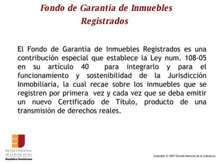 Fondo de Garantía de Inmuebles Registrados   El Fondo de Garantía de Inmuebles Registrados es una contribución especial que establece la Ley num. 108-05 en su artículo 40  para integrarlo y para el funcionamiento y sostenibilidad de la Jurisdicción Inmobiliaria, la cual recae sobre los inmuebles que se registren por primera  vez y cada vez que se deba emitir un nuevo Certificado de Título, producto de una transmisión de derechos reales.  