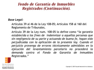 Fondo de Garantía de Inmuebles Registrados (Continuación). Base Legal: Artículos 39 al 46 de la Ley 108-05; Artículos 158 al 160 del Reglamento de Tribunales. Artículo 39 de la Ley num. 108-05 lo define como “ la garantía establecida a los fines de  indemnizar a aquellas personas que sin negligencia de su parte y actuando de buena fe, hayan sido perjudicadas con la aplicación de la presente ley. Cuando el perjuicio provenga de errores técnicamente admisibles en la ejecución del levantamiento parcelario no procederá la demanda contra el Fondo de Garantía de Inmuebles Registrados .”  