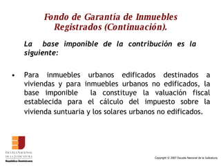 Fondo de Garantía de Inmuebles Registrados (Continuación). La  base imponible de la contribución es la  siguiente: Para inmuebles urbanos edificados destinados a viviendas y para inmuebles urbanos no edificados, la base imponible  la constituye la valuación fiscal establecida para el cálculo del impuesto sobre la vivienda suntuaria y los solares urbanos no edificados.   