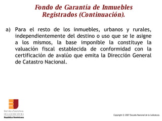 Fondo de Garantía de Inmuebles Registrados (Continuación). Para el resto de los inmuebles, urbanos y rurales, independientemente del destino o uso que se le asigne a los mismos, la base imponible la constituye la valuación fiscal establecida de conformidad con la certificación de avalúo que emita la Dirección General de Catastro Nacional.  