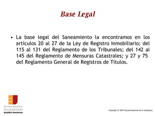 Base Legal La base legal del Saneamiento la encontramos en los artículos 20 al 27 de la Ley de Registro Inmobiliario; del 115 al 131 del Reglamento de los Tribunales; del 142 al 145 del Reglamento de Mensuras Catastrales; y 27 y 75  del Reglamento General de Registros de Títulos.  