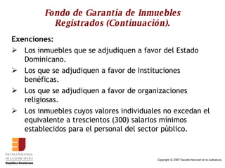 Fondo de Garantía de Inmuebles Registrados (Continuación). Exenciones: Los inmuebles que se adjudiquen a favor del Estado Dominicano. Los que se adjudiquen a favor de Instituciones benéficas. Los que se adjudiquen a favor de organizaciones religiosas. Los inmuebles cuyos valores individuales no excedan el equivalente a trescientos (300) salarios mínimos establecidos para el personal del sector público.  