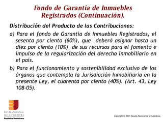 Fondo de Garantía de Inmuebles Registrados (Continuación). Distribución del Producto de las Contribuciones: a) Para el fondo de Garantía de Inmuebles Registrados, el sesenta por ciento (60%), que  deberá asignar hasta un diez por ciento (10%)  de sus recursos para el fomento e impulso de la regularización del derecho inmobiliario en el país.  b) Para el funcionamiento y sostenibilidad exclusivo de los órganos que contempla la Jurisdicción Inmobiliaria en la presente Ley, el cuarenta por ciento (40%). (Art. 43, Ley 108-05). 