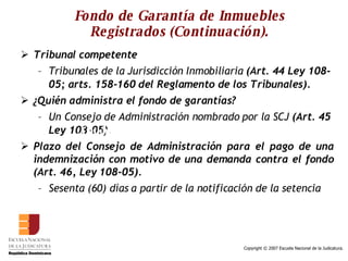 Fondo de Garantía de Inmuebles Registrados (Continuación). Tribunal competente Tribunales de la Jurisdicción Inmobiliaria  (Art. 44 Ley 108-05; arts. 158-160 del Reglamento de los Tribunales). ¿Quién administra el fondo de garantías?  Un Consejo de Administración nombrado por la SCJ  (Art. 45 Ley 108-05). Plazo del Consejo de Administración para el pago de una indemnización con motivo de una demanda contra el fondo (Art. 46, Ley 108-05). Sesenta (60) días a partir de la notificación de la setencia  ¿Quién administra el fondo de garantía? 