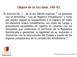 Objeto de la Ley num. 108-05 El Artículo No. 1 , de la ley 108-05 expresa: “ La presente Ley se denomina “ Ley de Registro Inmobiliario” y tiene por objeto regular el saneamiento y el registro de todos los derechos reales inmobiliarios, así como las cargas y gravamenes suceptibles de registro en relación con los inmuebles que conforman el territorio de la República Dominicana y garantizar la legalidad de su mutación o afectación con la intervención del Estado a través de los órganos competentes de la Jurisdicción Inmobiliaria.”  