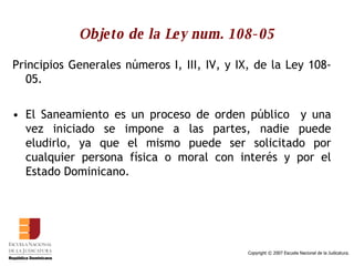 Objeto de la Ley num. 108-05 Principios Generales números I, III, IV, y IX, de la Ley 108-05. El Saneamiento es un proceso de orden público  y una vez iniciado se impone a las partes, nadie puede eludirlo, ya que el mismo puede ser solicitado por cualquier persona física o moral con interés y por el Estado Dominicano.  