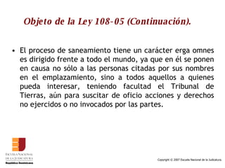 Objeto de la Ley 108-05 (Continuación). El proceso de saneamiento tiene un carácter erga omnes es dirigido frente a todo el mundo, ya que en él se ponen en causa no sólo a las personas citadas por sus nombres en el emplazamiento, sino a todos aquellos a quienes pueda interesar, teniendo facultad el Tribunal de Tierras, aún para suscitar de oficio acciones y derechos no ejercidos o no invocados por las partes.  