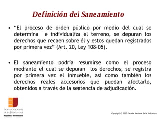 Definición del Saneamiento “ El proceso de orden público por medio del cual se determina  e individualiza el terreno, se depuran los derechos que recaen sobre él y estos quedan registrados por primera vez” (Art. 20, Ley 108-05). El saneamiento podría resumirse como el proceso mediante el cual se depuran  los derechos, se registra por primera vez el inmueble, así como también los derechos reales accesorios que puedan afectarlo, obtenidos a través de la sentencia de adjudicación.  