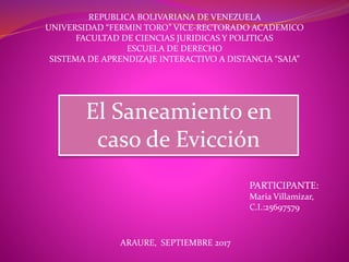 REPUBLICA BOLIVARIANA DE VENEZUELA
UNIVERSIDAD “FERMIN TORO” VICE-RECTORADO ACADEMICO
FACULTAD DE CIENCIAS JURIDICAS Y POLITICAS
ESCUELA DE DERECHO
SISTEMA DE APRENDIZAJE INTERACTIVO A DISTANCIA “SAIA”
El Saneamiento en
caso de Evicción
PARTICIPANTE:
Maria Villamizar,
C.I.:25697579
ARAURE, SEPTIEMBRE 2017
 