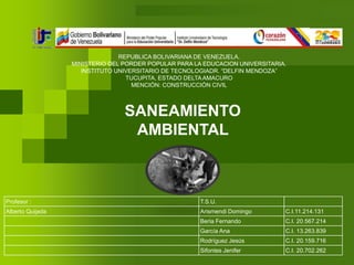 REPUBLICA BOLIVARIANA DE VENEZUELA. 
MINISTERIO DEL PORDER POPULAR PARA LA EDUCACION UNIVERSITARIA. 
INSTITUTO UNIVERSITARIO DE TECNOLOGIADR. “DELFIN MENDOZA” 
TUCUPITA, ESTADO DELTA AMACURO 
MENCIÓN: CONSTRUCCIÓN CIVIL 
SANEAMIENTO 
AMBIENTAL 
Profesor : T.S.U. 
Alberto Quijada Arismendi Domingo C.I.11.214.131 
Beria Fernando C.I. 20.567.214 
García Ana C.I. 13.263.839 
Rodríguez Jesús C.I. 20.159.716 
Sifontes Jenifer C.I. 20.702.262 
 
