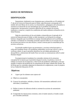 MARCO DE REFERENCIA 
IDENTIFICACIÓN 
Saneamiento Ambiental es una Asignatura que se desarrolla en el II módulo del 
2º año de la Carrera de Educación para la Salud, específicamente corresponde al IV 
módulo del ciclo Básico de la carrera. Los lineamientos  pedagógicos de la disciplina se 
asientan en el desarrollo de una metodología que le posibilita al estudiante la 
comprensión, incorporación y posterior aplicación de un conjunto de acciones 
tendientes a conservar y mejorar las condiciones del medio ambiente en beneficio de la 
Salud Humana. 
Dada las características de las actividades a desarrollar por el egresado de la 
carrera de Educación para la Salud, se debe incorporar a su formación un enfoque 
holístico integrador que le posibiliten un manejo interedisciplinario de los problemas 
referidos a la Salud de la comunidad, poniendo especial énfasis en el concepto de que 
las acciones preventivas son más eficaces y menos costosas para la comunidad que las 
acciones correctivas. 
Se pretende también lograr una permanente y creciente actitud perceptiva y 
crítica del estudiante frente a los problemas ambientales con los que convive y que se 
verifican a diario, lo que le permitirá identificar las actividades generadoras de 
desequilibrios y alteraciones del medio físico así como su consecuencias sobre la salud 
Humana integral 
. 
Se proporcionará al estudiante los contenidos mínimos de la estructura 
conceptual de la materia que le permitirá integrar la teoría a la práctica a través de 
trabajos en terreno de investigación y observación de problemas ambientales como por 
ejemplo el análisis del problema de la contaminación del dique embalse Río Hondo. De 
tal forma que los contenidos adquieran la dimensión de competencias, como lo propicia 
la Ley Federal de Educación 24.195. 
Objetivos: 
A­  Lograr que los alumnos sean capaces de 
a)  Objetivos conceptuales: 
b)  Conocer los principios, métodos y técnicas  del saneamiento ambiental a nivel 
individual y comunitario. 
c)  Definir el marco de referencia donde se asientan las acciones de saneamiento 
ambiental 
d)  Comprender las interacciones existentes, entre el medio natural y el medio creado 
por el hombre (artificial)
 