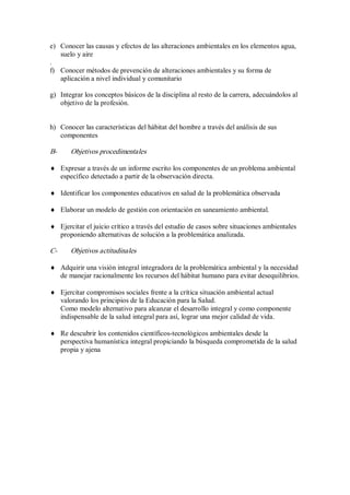 e)  Conocer las causas y efectos de las alteraciones ambientales en los elementos agua, 
suelo y aire 
. 
f)  Conocer métodos de prevención de alteraciones ambientales y su forma de 
aplicación a nivel individual y comunitario 
g)  Integrar los conceptos básicos de la disciplina al resto de la carrera, adecuándolos al 
objetivo de la profesión. 
h)  Conocer las características del hábitat del hombre a través del análisis de sus 
componentes 
B­  Objetivos procedimentales
¨  Expresar a través de un informe escrito los componentes de un problema ambiental 
específico detectado a partir de la observación directa.
¨  Identificar los componentes educativos en salud de la problemática observada
¨  Elaborar un modelo de gestión con orientación en saneamiento ambiental.
¨  Ejercitar el juicio crítico a través del estudio de casos sobre situaciones ambientales 
proponiendo alternativas de solución a la problemática analizada. 
C­  Objetivos actitudinales
¨  Adquirir una visión integral integradora de la problemática ambiental y la necesidad 
de manejar racionalmente los recursos del hábitat humano para evitar desequilibrios.
¨  Ejercitar compromisos sociales frente a la crítica situación ambiental actual 
valorando los principios de la Educación para la Salud. 
Como modelo alternativo para alcanzar el desarrollo integral y como componente 
indispensable de la salud integral para así, lograr una mejor calidad de vida.
¨  Re descubrir los contenidos científicos­tecnológicos ambientales desde la 
perspectiva humanística integral propiciando la búsqueda comprometida de la salud 
propia y ajena
 