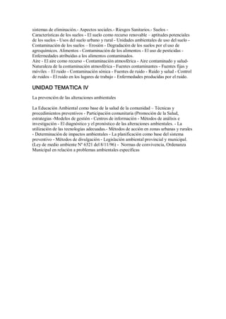 sistemas de eliminación.­ Aspectos sociales.­ Riesgos Sanitarios.­ Suelos ­ 
Características de los suelos ­ El suelo como recurso renovable – aptitudes potenciales 
de los suelos ­ Usos del suelo urbano y rural ­ Unidades ambientales de uso del suelo ­ 
Contaminación de los suelos – Erosión ­ Degradación de los suelos por el uso de 
agroquímicos. Alimentos ­ Contaminación de los alimentos ­ El uso de pesticidas ­ 
Enfermedades atribuídas a los alimentos contaminados. 
Aire ­ El aire como recurso ­ Contaminación atmosférica ­ Aire contaminado y salud­ 
Naturaleza de la contaminación atmosférica ­ Fuentes contaminantes ­ Fuentes fijas y 
móviles – El ruido ­ Contaminación sónica ­ Fuentes de ruido ­ Ruido y salud ­ Control 
de ruidos ­ El ruido en los lugares de trabajo ­ Enfermedades producidas por el ruido. 
UNIDAD TEMATICA IV 
La prevención de las alteraciones ambientales 
La Educación Ambiental como base de la salud de la comunidad – Técnicas y 
procedimientos preventivos ­ Participación comunitaria (Promoción de la Salud, 
estrategias ­Modelos de gestión ­ Centros de información ­ Métodos de análisis e 
investigación ­ El diagnóstico y el pronóstico de las alteraciones ambientales. ­ La 
utilización de las tecnologías adecuadas.­ Métodos de acción en zonas urbanas y rurales 
­ Determinación de impactos ambientales ­ La planificación como base del sistema 
preventivo ­ Métodos de divulgación ­ Legislación ambiental provincial y municipal. 
(Ley de medio ambiente Nº 6321 del 8/11/96) ­  Normas de convivencia, Ordenanza 
Municipal en relación a problemas ambientales específicas
 