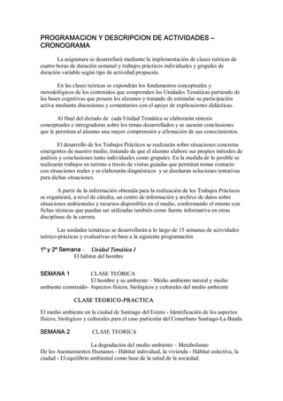 PROGRAMACION Y DESCRIPCION DE ACTIVIDADES – 
CRONOGRAMA 
La asignatura se desarrollará mediante la implementación de clases teóricas de 
cuatro horas de duración semanal y trabajos prácticos individuales y grupales de 
duración variable según tipo de actividad propuesta. 
En las clases teóricas se expondrán los fundamentos conceptuales y 
metodológicos de los contenidos que comprenden las Unidades Temáticas partiendo de 
las bases cognitivas que poseen los alumnos y tratando de estimular su participación 
activa mediante discusiones y comentarios con el apoyo de explicaciones didácticas. 
Al final del dictado de  cada Unidad Temática se elaborarán síntesis 
conceptuales e intregradoras sobre los temas desarrollados y se sacarán conclusiones 
que le permitan al alumno una mayor comprensión y afirmación de sus conocimientos. 
El desarrollo de los Trabajos Prácticos se realizarán sobre situaciones concretas 
emergentes de nuestro medio, tratando de que el alumno elabore sus propios métodos de 
análisis y conclusiones tanto individuales como grupales. En la medida de lo posible se 
realizarán trabajos en terreno a través de visitas guiadas que permitan tomar contacto 
con situaciones reales y se elaborarán diagnósticos  y se diseñarán soluciones tentativas 
para dichas situaciones. 
A partir de la información obtenida para la realización de los Trabajos Prácticos 
se organizará, a nivel de cátedra, un centro de información y archivo de datos sobre 
situaciones ambientales y recursos disponibles en el medio, conformando el mismo con 
fichas técnicas que puedan ser utilizadas también como fuente informativa en otras 
disciplinas de la carrera. 
Las unidades temáticas se desarrollarán a lo largo de 15 semanas de actividades 
teórico­prácticas y evaluativas en base a la siguiente programación: 
1º y 2º Semana –  Unidad Temática I 
El hábitat del hombre 
SEMANA 1  CLASE TEÓRICA 
El hombre y su ambiente – Medio ambiente natural y medio 
ambiente construído­ Aspectos físicos, biológicos y culturales del medio ambiente 
CLASE TEORICO­PRACTICA 
El medio ambiente en la ciudad de Santiago del Estero ­ Identificación de los aspectos 
físicos, biológicos y culturales para el caso particular del Conurbano Santiago­La Banda 
SEMANA 2  CLASE TEORICA 
La degradación del medio ambiente – Metabolismo 
De los Asentamientos Humanos ­ Hábitat individual, la vivienda ­ Hábitat colectiva, la 
ciudad ­ El equilibrio ambiental como base de la salud de la sociedad.
 