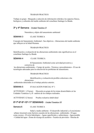 TRABAJO PRACTICO 
Trabajo en grupo ­ Búsqueda y selección de información referida a los aspectos físicos, 
biológicos y culturales del medio ambiente del conurbano Santiago­La Banda. 
3º y 4º Semana – Unidad Temática II 
Naturaleza y objeto del saneamiento ambiental 
SEMANA 3  CLASE TEORICA 
Concepto de Saneamiento Ambiental ­ Sus objetivos ­ Alteraciones del medio ambiente 
que influyen en la Salud Humana. 
TRABAJO PRACTICO 
Identificación y evaluación de las alteraciones ambientales más significativas en el 
conurbano Santiago­La Banda 
SEMANA 4  CLASE TEORICA 
El Saneamiento Ambiental como actividad preventiva y 
correctiva de 
las alteraciones ambientales ­ Campo de acción ­ Técnicas y procedimientos ­ El uso de 
tecnologías adecuadas para la solución de los problemas de saneamiento. 
TRABAJO PRACTICO 
Identificación y evaluación de posibles soluciones a las 
alteraciones 
ambientales detectadas en el trabajo práctico anterior. 
SEMANA 5  EVALUACION PARCIAL Nº 1 
ACTIVIDAD 1  (5 horas)  Discusión en grupo de los temas desarrollados en las 
Unidades Temáticas I y II –análisis de los trabajos realizados. 
ACTIVIDAD 2 (2 horas)  Prueba evaluativa idndividual 
6º­7º­8º­9º­10º­11º SEMANAS – Unidad Temática III 
Semana 6  CLASE TEORICA 
Salud y medio ambiente ­ El desarrollo industrial y el crecimiento 
urbano irracional como factores causales de las alteraciones  ambientales ­ El agua 
como recurso ­ El ciclo hidrológico ­ Aguas superficiales y subterráneas ­ Agua potable 
­ Calidad del agua ­ Zonas de recarga de acuíferos ­ Fuentes de provisión ­ Sistema de
 