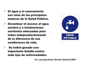 •   El agua y el saneamiento
    son unos de los principales
    motores de la Salud Pública.
•   Garantizar el acceso al agua
    salubre y a instalaciones
    sanitarias adecuadas para
    todos independientemente
    de la diferencia de sus
    condiciones de vida.
•    Se habrá ganado una
    importante batalla contra
    todo tipo de enfermedades.
                      Dr. Lee jong-wook, Director General OMS
 