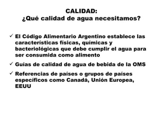 CALIDAD:
    ¿Qué calidad de agua necesitamos?

 El Código Alimentario Argentino establece las
  características físicas, químicas y
  bacteriológicas que debe cumplir el agua para
  ser consumida como alimento
 Guías de calidad de agua de bebida de la OMS
 Referencias de países o grupos de países
  específicos como Canadá, Unión Europea,
  EEUU
 