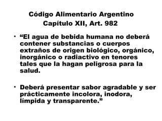 Código Alimentario Argentino
       Capítulo XII, Art. 982
• “El agua de bebida humana no deberá
  contener substancias o cuerpos
  extraños de origen biológico, orgánico,
  inorgánico o radiactivo en tenores
  tales que la hagan peligrosa para la
  salud.

• Deberá presentar sabor agradable y ser
  prácticamente incolora, inodora,
  límpida y transparente.”
 