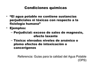 Condiciones químicas

• “El agua potable no contiene sustancias
  perjudiciales ni tóxicas con respecto a la
  fisiología humana”
• Ejemplos:
   – Perjudicial: exceso de sales de magnesio,
                  efecto laxante
   – Tóxica: elevados niveles de arsénico o
     plomo efectos de intoxicación o
     cancerígenos

      Referencia: Guias para la calidad del Agua Potable
                                                  (OPS)
 