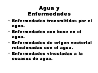 Agua y
       Enfermedades
• Enfermedades transmitidas por el
  agua.
• Enfermedades con base en el
  agua.
• Enfermedades de origen vectorial
  relacionadas con el agua.
• Enfermedades vinculadas a la
  escasez de agua.
 