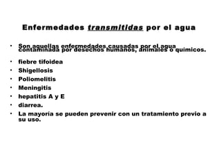Enfermedades transmitidas por el agua

•   Son aquellas enfermedades causadas por el agua
    contaminada por desechos humanos, animales o químicos.

•   fiebre tifoidea
•   Shigellosis
•   Poliomelitis
•   Meningitis
•   hepatitis A y E
•   diarrea.
•   La mayoría se pueden prevenir con un tratamiento previo a
    su uso.
 