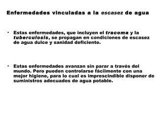 Enfermedades vinculadas a la escasez de agua


•   Estas enfermedades, que incluyen el tracoma y la
    tuberculosis, se propagan en condiciones de escasez
    de agua dulce y sanidad deficiente.




•   Estas enfermedades avanzan sin parar a través del
    mundo. Pero pueden controlarse fácilmente con una
    mejor higiene, para lo cual es imprescindible disponer de
    suministros adecuados de agua potable.
 