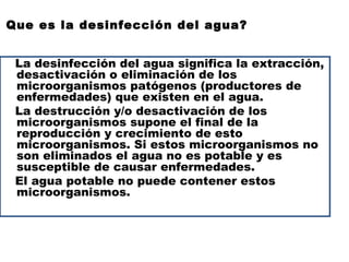 Que es la desinfección del agua?


 La desinfección del agua significa la extracción,
 desactivación o eliminación de los
 microorganismos patógenos (productores de
 enfermedades) que existen en el agua.
 La destrucción y/o desactivación de los
 microorganismos supone el final de la
 reproducción y crecimiento de esto
 microorganismos. Si estos microorganismos no
 son eliminados el agua no es potable y es
 susceptible de causar enfermedades.
 El agua potable no puede contener estos
 microorganismos.
 