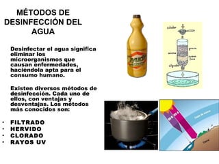MÉTODOS DE
 DESINFECCIÓN DEL
       AGUA

    Desinfectar el agua significa
    eliminar los
    microorganismos que
    causan enfermedades,
    haciéndola apta para el
    consumo humano.

    Existen diversos métodos de
    desinfección. Cada uno de
    ellos, con ventajas y
    desventajas. Los métodos
    más conocidos son:

•   FILTRADO
•   HERVIDO
•   CLORADO
•   RAYOS UV
 