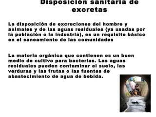 Disposición sanitaria de
                   excretas

La disposición de excreciones del hombre y
animales y de las aguas residuales (ya usadas por
la población o la industria), es un requisito básico
en el saneamiento de las comunidades


La materia orgánica que contienen es un buen
medio de cultivo para bacterias. Las aguas
residuales pueden contaminar el suelo, las
verduras y las frutas o las fuentes de
abastecimiento de agua de bebida.
 
