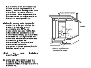La eliminación de excretas
  es un punto importante a
  tratar, debido al impacto que
  causa en la salud de las
  personas. Si la eliminación
  de excretas es adecuada, el
  impacto será positivo.
 
Viviendo en un país donde la
   cobertura de servicios de
   agua y desagüe es en
   promedio de 40%, es
   necesario buscar métodos
   alternativos (sistemas no
   convencionales) que puedan
   brindarnos la seguridad de
   eliminar adecuadamente las
   excretas, y que se
   encuentre al alcance de
   nuestra economía,
   características que reúne la
   letrina sanitaria.
 
¿Qué      es     una    Letrina
   sanitaria?
 
Es un lugar apropiado que se
   destina para depositar los
   excrementos ó deposiciones
   humanas.
 